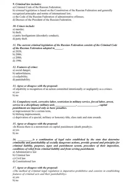 9. Criminal law includes:
a) Criminal Code of the Russian Federation;
b) criminal legislation is based on the Constitution of the Russian Federation and generally
recognized principles and norms of international law;
c) the Code of the Russian Federation of administrative offenses;
d) Decrees of the President of the Russian Federation.
10. Crimes include:
a) murder;
b) theft;
c) petty hooliganism (disorderly conduct);
d) petty theft.
11. The current criminal legislation of the Russian Federation consists of the Criminal Code
of the Russian Federation adopted in __ .
a) 2020;
b) 2006;
c) 2000;
d) 1996.
12. Features of crime:
a) social danger;
b) unlawfulness;
c)culpability;
d) punishability
13. Agree or disagree with the proposal:
<Culpability is recognition of an action committed intentionally or negligently as a crime>>.
a) yes
b) no
14. Compulsory work, corrective labor, restriction in military service, forced labor, arrest,
service in a disciplinary military unit, __ __ , capital .
punishment are imposed only as basic penalties.
a) imprisonment for a certain term,
b) lifelong imprisonment,
c) deprivation of a special, military or honorary title, class rank and state awards.
15. Agree or disagree with the proposal:
dn Russia there is a moratorium on capital punishment (death penalty)>
a) yes
b) no
16. __ is a combination of legal rules established by the state that determine
criminality and punishability of socially dangerous actions, provide ground and principles for
criminal liability, purposes, types and punishment system,procedure of their imposition,
conditions of relief from criminal liability and from serving punishment.
a) Administrative law
b) Criminal law
c) Civil law
d) Constitutional law
17. Agree or disagree with the proposal:
"The method of criminal legal regulation is imperative prohibitive and consists in establishing
features of criminal acts and their punishability>>
a) yes
b) no