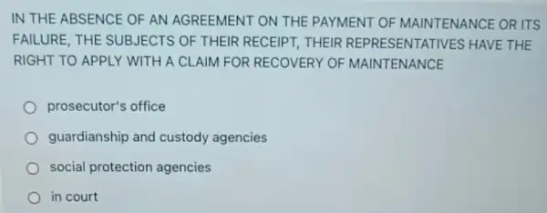 IN THE ABSENCE OF AN AGREEMENT ON THE PAYMENT OF MAINTENANCE ORITS
FAILURE, THE SUBJECTS OF THEIR RECEIPT, THEIR REPRESENTA TIVES HAVE THE
RIGHT TO APPLY WITH A CLAIM FOR RECOVERY OF MAINTENANCE
prosecutor's office
guardianship and custody agencies
social protection agencies
in court