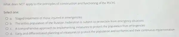 What does NOT apply to the principles of construction and functioning of the RSChS
Select one:
a. Staged treatment of those injured in emergencies
b. The entire population of the Russian Federation is subject to protection from emergency situations
c. A comprehensive approach to implementing measures to protect the population from emergencies
d. Early and differentiated planning of measures to protect the population and territories and their continuous implementation