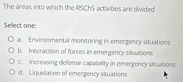 The areas into which the RSChs activities are divided
Select one:
a. Environme ntal monitoring in emergency situations
b. Interaction of forces in emergency situations
c. Increasing defense capability in emergency situations
d. Liquidation of emergency situations