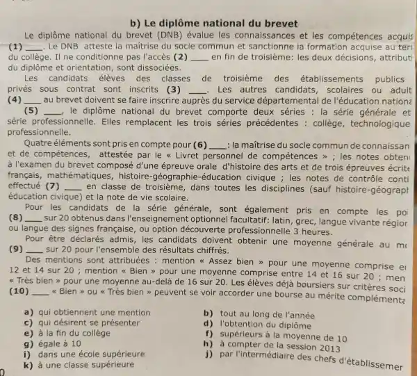 b) Le diplôme national du brevet
Le diplôme national du brevet (DNB'évalue les connaissances et les compétences acquis
(1) __ .Le DNB atteste la maitrise du socle commun et sanctionne ia formation au teri
du collège. Il ne conditionne pas l'accès (2) __ en fin de troisième: les deux décisions , attribut
du diplôme et orientation , sont dissociées.
Les candidats élèves des classes de troisième des établissements publics
privés sous contrat sont inscrits (3) __ .Les autres candidats , scolaires ou adult
(4) __ au brevet doivent se faire inscrire auprès du service départemental de l'éducation nationa
(5) __ le diplôme national du brevet comporte deux séries : la série générale et
série professionnelle . Elles remplacent les trois séries précédentes : collège , technologique
professionnelle.
Quatre éléments sont pris en compte pour (6) __ : la mañtrise du socle commun de connaissan
et de compétences , attestée par le << Livret personnel de compétence s > ; les notes obten
à l'examen du brevet composé d'une épreuve orale d'histoire des arts et de trois épreuves écrite
français , mathématiques , histoire -géographie -éducation civique ; les notes de contrôle conti
effectué (7) __
en classe de troisième, dans toutes les disciplines (sauf histoire -géograph
éducation civique) et la note de vie scolaire.
Pour les candidats de la série générale, sont également pris en compte les po
(8) __
sur 20 obtenus dans l'enseic nement optionnel facultatif: latin , grec, langue vivante régior
ou langue des signes française , ou option découverte professionnell e 3 heures.
Pour être déclarés admis , les candidats doivent obtenir une moyenne générale au m
(9) _sur 20 pour l'ensemble des résultats chiffrés. __
Des
mentions sont attribuées : mention Assez bien >pour une moyenne comprise el
12 et 14 sur 20 ; mention Bien > pour une moyenne comprise entre 14 et 16 sur 20;men
<<Très bien >>pour une moyenne au-de là de 16 sur 20 . Les élèves déjà boursiers sur critères soci
(10) __
<<Bien>> ou <<Très bien >>peuvent se voir accorder une bourse au mérite complément:
a) qui obtiennent une mention
b) tout au long de l'année
c) qui désirent se présenter
d) l'obtention du diplôme
e) à la fin du collège
f) supérieurs à la moyenne de 10
g) égale à 10
i) dans une école supérieure
h) à compter de la session 2013
k) à une classe supérieure
par l'intermédiaire des chefs d'établissemer