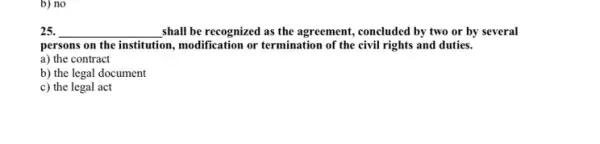 b) no
25. __ shall be recognized as the agreement, concluded by two or by several
persons on the institution , modification or termination of the civil rights and duties.
a) the contract
b) the legal document
c) the legal act