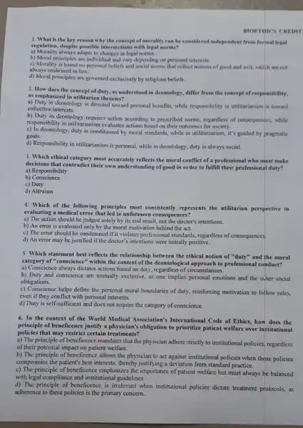 BIOETHES. CREDIT
1. What is the key reason why the concept of morality can be considered independent from formal legal
regulation, despite possible intersections with legal norms?
a) Morality always adapts to changes in legal norms.
b) Moral principles are individual and vary depending on personal interests.
c) Morality is based on personal beliefs and social norms that reflect notions of good and evil,which are not
always enshrined in law.
d) Moral principles are governed exclusively by religious beliefs.
2. How does the concept of duty, as understood in deontology , differ from the concept of responsibility,
as emphasized in utilitarian theories?
a) Duty in deontology is directed toward personal benefits, while responsibility in utilitarianism is toward
collective interests.
b) Duty in deontology requires action according to prescribed norms regardless of consequences , while
responsibility in utilitarianism evaluates actions based on their outcomes for society.
c) In deontology, duty is conditioned by moral standards, while in utilitarianism, it's guided by pragmatic
goals.
d) Responsibility in utilitarianism is personal.while in deontology, duty is always social.
3. Which ethical most accurately reflects the moral conflict of a professional who must make
decisions that contradict their own understanding of good in order to fulfill their professional duty?
a) Responsibility
b)Conscience
c) Duty
d) Altruism
4. Which of the following principles most consistently represents the utilitarian perspective in
evaluating a medical error that led to unforeseen consequences?
a) The action should be judged solely by its end result, not the doctor's intentions.
b) An error is evaluated only by the moral motivation behind the act.
c) The error should be condemned if it violates professional standards,regardless of consequences.
d) An error may be justified if the doctor's intentions were initially positive.
5. Which statement best reflects the relationship between the ethical notion of "duty"and the moral
category of "conscience'"within the context of the deontological to professional conduct?
a) Conscience always dictates actions based on duty, regardless of circumstances.
b) Duty and conscience are mutually exclusive, as one implics.personal emotions and the other social
obligations.
c) Conscience helps define the personal moral boundaries of duty reinforcing motivation to follow rules.
even if they conflict with personal interests.
d) Duty is self-sufficient and does not require the category of conscience.
6. In the context of the World Medical Association's International Code of Ethics, how does the
principle of beneficence justify a physician's obligation to prioritize patient welfare over institutional
policies that may restrict certain treatments?
a) The principle of beneficence mandates that the physician adhere strictly to institutional policies, regardless
of their potential impact on patient welfare.
b) The principle of beneficence allows the physician to act against institutional policies when those policies
compromise the patient's best interests, thereby justifying a deviation from standard practice.
c) The principle of beneficence emphasizes the importance of patient welfare but must always be balanced
with legal compliance and institutional guidelines.
d) The principle of beneficence is irrelevant when institutional policies dictate treatment protocols, as
adherence to these policies is the primary concern.