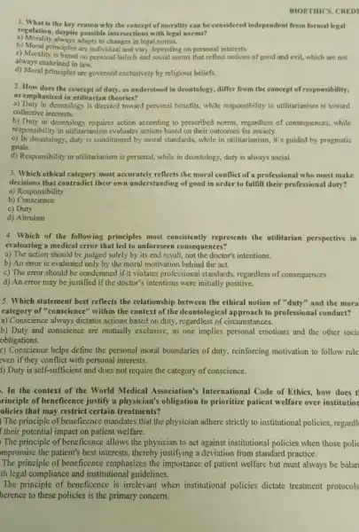 BIOETHICS. CREDI
1. What is the key reason why the concept of morality can be considered independent from formal legal
regulation, despite possible intersections with legal norms?
a) Morality always adapts to changes in legal norms.
b) Moral principles are individual and vary depending on personal interests.
always enshrined in law.
c) Morality is based on personal beliefs and social norms that reflect notions of good and evil,which are not
d) Moral principles are governed exclusively by religious beliefs.
2. How does the concept of duty, as understood in deontology, differ from the concept of responsibility,
as emphasized in utilitarian theories?
a) Duty in deontology is directed toward personal benefits while responsibility in utilitarianism is toward
collective interests.
b) Duty in deontology requires action according to prescribed norms, regardless of consequences, while
responsibility in utilitarianism evaluates actions based on their outcomes for society.
c) In deontology, duty is conditioned by moral standards, while in utilitarianism, it's guided by pragmatic
goals.
d) Responsibility in utilitarianism is personal, while in deontology, duty is always social.
3. Which ethical category most accurately reflects the moral conflict of a professional who must make
decisions that contradict their own understanding of good in order to fulfill their professional duty?
a) Responsibility
b)Conscience
c) Duty
d) Altruism
4. Which of the following principles most consistently represents the utilitarian perspective in
evaluating a medical error that led to unforeseen consequences?
a) The action should be judged solely by its end result, not the doctor's intentions.
b) An error is evaluated only by the moral motivation behind the act.
c) The error should be condemned if it violates professional standards, regardless of consequences.
d) An error may be justified if the doctor's intentions were initially positive.
5. Which statement best reflects the relationship between the ethical notion of "duty" and the mora
category of "conscience" within the context of the deontological approach to professional conduct?
a) Conscience always dictates actions based on duty , regardless of circumstances.
b) Duty and conscience are mutually exclusive, as one implies personal emotions and the other socia
obligations.
c) Conscience helps define the personal moral boundaries of duty, reinforcing motivation to follow rule
even if they conflict with personal interests.
1) Duty is self-sufficient and does not require the category of conscience.
In the context of the World Medical Association's International Code of Ethics, how does t
rinciple of beneficence justify a physician's obligation to prioritize patient welfare over institutior
olicies that may restrict certain treatments?
) The principle of beneficence mandates that the physician adhere strictly to institutional policies, regardl
f their potential impact on patient welfare.
The principle of beneficence allows the physician to act against institutional policies when those polic
impromise the patient's best interests, thereby justifying a deviation from standard practice.
The principle of beneficence emphasizes the importance of patient welfare but must always be balan
th legal compliance and institutional guidelines.
The principle of beneficence is irrelevant when institutional policies dictate treatment protocols
herence to these policies is the primary concern.