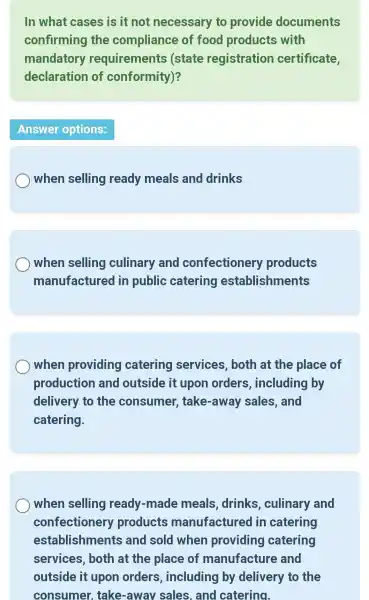 In what cases is it not necessary to provide documents
confirming the compliance of food products with
mandatory requirements (state registration certificate,
declaration of conformity)?
Answer options:
) when selling ready meals and drinks
when selling culinary and confectionery products
manufactured lin public catering establishments
when providing catering services , both at the place of
production and outside it upon orders , including by
delivery to the consumer , take-away sales , and
catering.
when selling ready -made meals ,drinks , culinary and
confectionery products manufactured lin catering