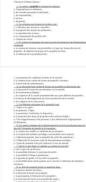 Choisissez la bonne réponse:
1. La notion propriété > exprime les relations:
a. d'appropriation et aliénation ;
b. de caractère personnel et individuel ;
c. de responsabilité ;
d. de troc;
e. de gestion
2. Les relations qui forment un système sont :
a. I'utilisation des ressources naturelles ;
b. la propriété des moyens de production ;
c. la répartition des revenus ;
d. la consommation du produit créé ;
e. l'emploi du travail.
3. Le contenu économique des processus de privatisation et de dénationalisat
comprend:
a. la création de relations concurrentielles à la base des formes diverses de
propriété, de réduction de la part de la propriété de l'État ;
b. la réduction de la propriété privée ;
c. la prestations des conditions d'entrée sur le marché ;
d. la création d'une variété de formes de propriété à location ;
e. le processus de nationalisation.
4. La nécessité d'une variété de formes de propriété est déterminée par:
a. la nécessité de fournir les marchandises sur le marché;
b. les motivations politiques ;
c. les exigences de la société postindustrielle aux types différent de propriété ;
d. le niveau de développement des forces productives de la société ;
e. les exigences de la concurrence.
5. Les éléments principaux de la propriété sont:
a. l'objets et le sujets ;
b. les pouvoirs, l'objet ;
c. la possession, l'utilisation la disposition ;
d. la protection des droits de propriété et des relations d'objet ;
e. l'acte d'appartenance à une personne, l'acte administratif d'appropriation
(d'aliénation).
6. Les aspects pratiques de la dénationalisation et de la privatisation dans les
pays de l'économie de marché et de transition :
a. la création des modèles et méthodes de privatisation ;
b. la création des meilleurs privilèges concurrentiels sur le marché ;
c. l'admission gratuite, dans la propriété des actifs des entreprises ;
d. l'élaboration de nouveaux types de documentation juridique;
e. l'achat de propriété à des prix inférieurs à ceux du marché.
7. Qu'est-ce que donne la stabilité au système du marché?
a. tout ce que suit au-dessous ;
b. la possibilité d'obtenir le maximum du profit;
c. la possibilité d'élargir la production ;
d. la garantie de garder et d'accroñtre la propriété ;
e. la possibilité d'une entrée gratuite sur le marché et l'obtention des bénéfices
maximaux.
8. Le droit de propriété privée se manifeste dans:
a. la gérance absolue des biens ;
b. la diversité de formes de propriété ;
c. la participation à l'utilisation de la propriété ;
d. la restriction de l'accès aux propriété des autres ;