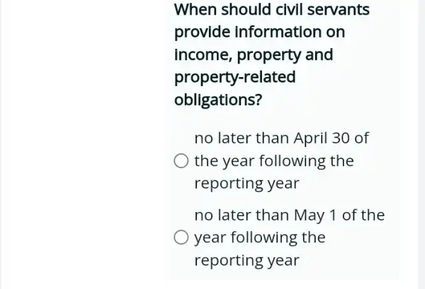 When should civil servants
provide information on
income, property and
property-related
obligations?
no later than April 30 of
the year following the
reporting year
no later than May 1 of the
year following the
reporting year