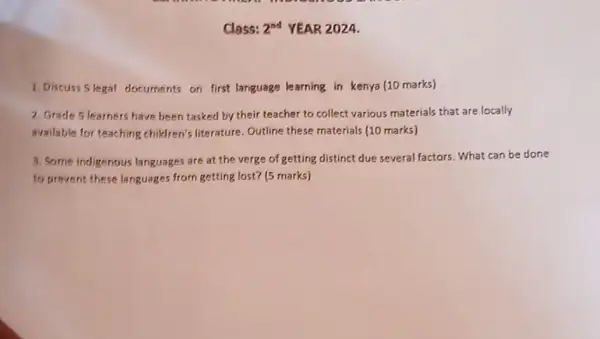 Class: 2^nd YEAR 2024.
1. Discuss 5 legal documents on first language learning in kenya (10 marks)
2. Grade 5 learners have been tasked by their teacher to collect various materials that are locally
available for teaching children's literature. Outline these materials (10 marks)
3. Some indigenous languages are at the verge of getting distinct due several factors. What can be done
to prevent these languages from getting lost? (5 marks)