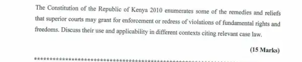 The Constitution of the Republic of Kenya 2010 enumerates some of the remedies and reliefs
that superior courts may grant for enforcement or redress of violations of fundamental rights and
freedoms. Discuss their use and applicability in different contexts citing relevant case law.
(15 Marks)