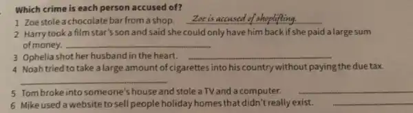 Which crime is each person accused of?
1 Zoestole a chocolate bar from a shop. __
2 Harry took a film star's son and said she could only have him back if she paid a large sum
of money. __
3 Ophelia shot her husband in the heart. __
4 Noahtried to take a large amount of cigarettes into his country without paying the due tax.
__
5 Tombroke into someone's house and stole a TV and a computer. __
6 Mike used a website to sell people holiday homes that didn't really exist. __