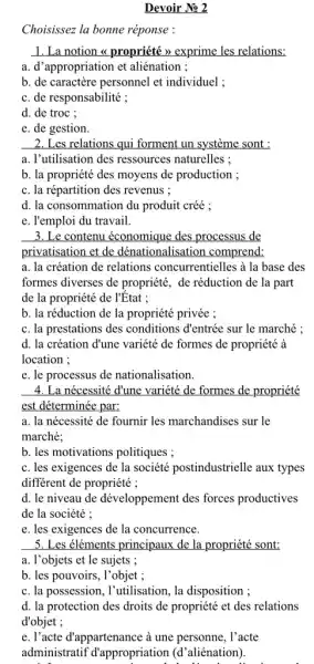 Devoir No 2
Choisissez la bonne réponse :
1. La notion <propriété > exprime les relations:
a. d'appropriation et aliénation ;
b. de caractère personnel et individuel ;
c. de responsabilité ;
d. de trọc ;
e. de gestion.
2. Les relations qui forment un système sont :
a. l'utilisation des ressources naturelles ;
b. la propriété des moyens de production ;
c. la répartition des revenus ;
d. la consommation du produit créé ;
e. l'emploi du travail.
3. Le contenu économique des processus de
privatisation et de dénationalisation comprend:
a. la création de relations concurrentielles à la base des
formes diverses de propriété , de réduction de la part
de la propriété de l'Etat ;
......................................................................la propriété privée ;
c. la prestations des conditions d'entrée sur le marché ;
d. la création d'une variété de formes de propriété à
location ;
e. le processus de nationalisation.
4. La nécessité đ'une variété de formes de propriété
est déterminée par:
a. la nécessité de fournir les marchandises sur le
marché;
b. les motivations politiques;
c. les exigences de la société postindustrielle aux types
different de propriété ;
d. le niveau de développement des forces productives
de la société :
e. les exigences de la concurrence.
5. Les éléments principaux de la propriété sont:
a. l'objets et le sujets ;
b. les pouvoirs, l'objet ;
c. la possession, l'utilisation , la disposition ;
d. la protection des droits de propriété et des relations
d'objet ;
e. l'acte đ'appartenance à une personne, l'acte
administratif d'appropriation (riation (d'aliénation). d'