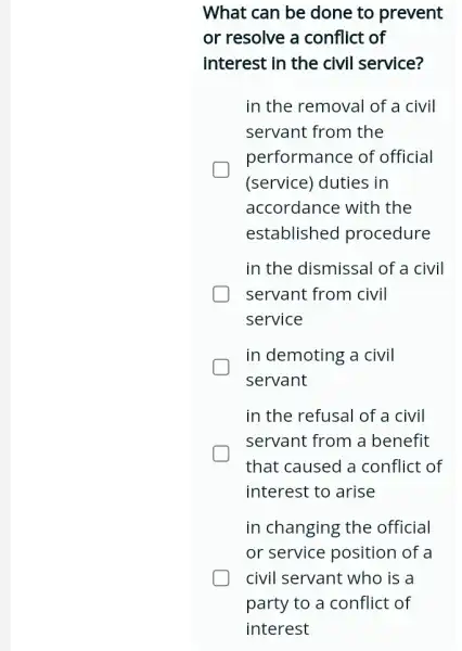 What can be done to prevent
or resolve a conflict of
interest in the civil service?
in the removal of a civil
servant from the
performance of official
(service) duties in
accordance with the
established procedure
in the dismissal of a civil
servant from civil
service
in demoting a civil
servant
in the refusal of a civil
servant from a benefit
that caused a conflict of
interest to arise
in changing the official
or service position of a