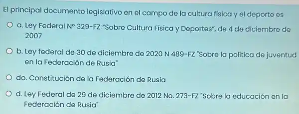 El principal documento legislativo en el campo de la cultura física y el deporte es
a. Ley Federal N^circ 329-FZ "Sobre Cultura Física y Deportes", de 4 de diciembre de
2007
b. Ley federal de 30 de diciembre de 2020 N 489-FZ "Sobre la política de juventud
en la Federación de Rusia"
do. Constitución de la Federación de Rusia
d. Ley Federal de 29 de diciembre de 2012 No. 273-FZ "Sobre la educación en la
Federación de Rusia'