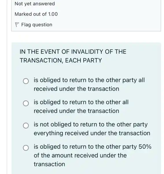 IN THE EV ENT OF INVALID ITY OF THE
TRAN SACT ION, EACH P ARTY
is obliged to return to the other party all
received under the transaction
is obliged to return to the other all
received under the transaction
is not obliged to return to the other party
everything received under the transaction
is obliged to return to the other party 50% 
of the amount received under the
transaction