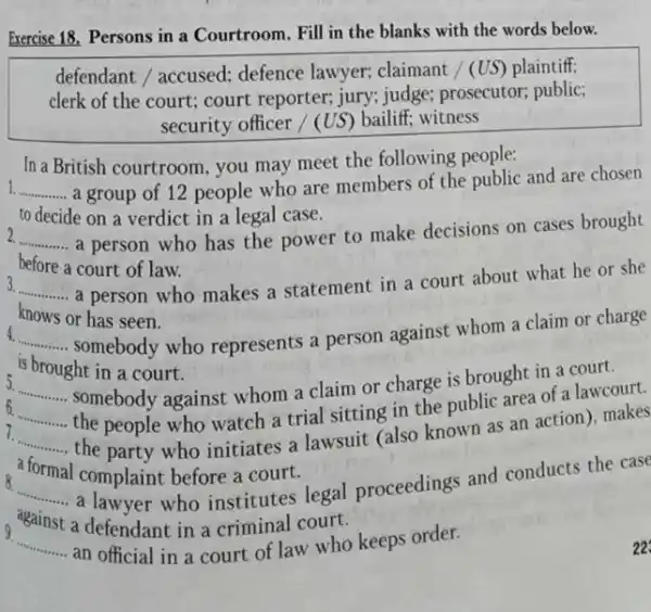 Exercise 18. Persons in a Courtroom. Fill in the blanks with the words below.
defendant / accused:defence lawyer; claimant / (US) plaintiff;
clerk of the court ; court reporter; jury; judge;prosecutor; public;
security officer / (US)bailiff; witness
In a British courtroom you may meet the following people:
__ a group of 12 people who are members of the public and are chosen
to decide on a verdict in a legal case.
__ a person who has the power to make decisions on cases brought
before a court of law.
__ a person who makes a statement in a court about what he or she
knows or has seen.
__ somebody who represents a person against whom a claim or charge
is brought in a court.
6.......... somebody against whom a claim or charge is brought in a court. __
__ the people who watch a trial sitting in the public area of a lawcourt.
the party who initiates a lawsuit (also known as an action), makes
__
formal
I complaint before a court.
__ against a defener who institutes legal proceedings and conducts the case
a defendant in a criminal court.
9
__ ..... an official in a court of law who keeps order.