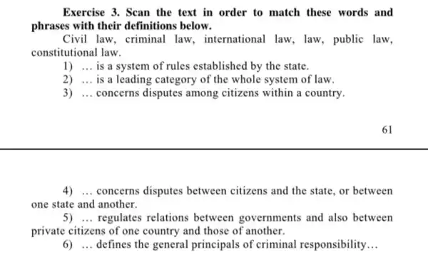 Exercise 3. Scan the text in order to match these words and
phrases with their definitions below.
Civil law . criminal law international law , law, public law,
constitutional law.
1) __ is a system of rules established by the state.
2) __ is a leading category of the whole system of law.
3) __ concerns disputes among citizens within a country.
4) __ concerns disputes between citizens and the state, or between
one state and another.
5) __ regulates relations between governments and also between
private citizens of one country and those of another.
6) __ defines the general principals of criminal responsibility __