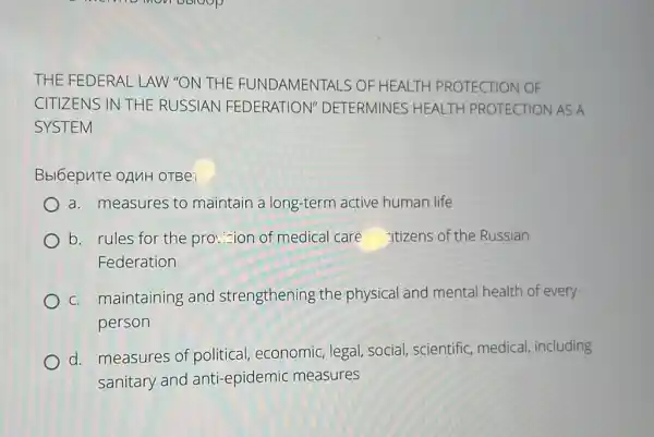 THE FEDERAL LAW "ON THE FUNI DAMENTALS OF HI HEALTH PROTECTION OF
CITIZENS IN THE RUSSIAN FEDERATION" DETERMINES NES HEALTH PROTECTION AS A
SYSTEM
Bbl6epuTe OAMH OTBeT
a. measures to maintain a long-term active human life
b. rules for the prot...zion of medical care itizens of the Russian
Federation
c. maintaining and strengthening the physical and mental health of every
person
d. measures of political, economic legal, social, scientific medical, including
sanitary and anti-epidemic measures