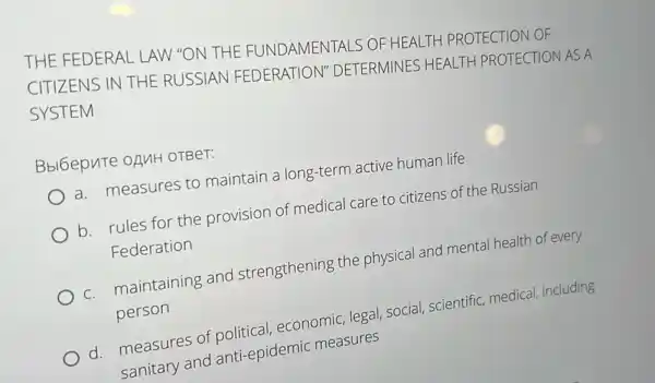 THE FEDERAL LAW "ON THE TALS OF HEALTH PROTECTION OF
CITIZENS IN THE RUSSIAN FEDERATION"DETERMINES HEALTH PROTECTION AS A
SYSTEM
Bbl6epute oAuH OTBeT:
a. measures to maintain a long-term active human life
b. rules for the provision of medical care to citizens of the Russian
Federation
c. maintaining and strengthening the physical and mental health of every
person
d. measures of political, economic legal, social, scientific medical, including
sanitary and anti-epidemic measures