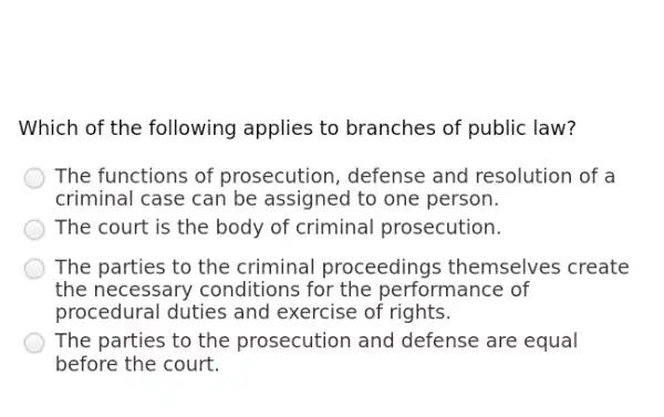 Which of the following applies to branches of public law?
The functions of prosecution, defense and resolution of a
criminal case can be assigned to one person.
The court is the body of criminal prosecution.
The parties to the criminal proceeding:; themselves create
the necessary conditions for the performance of
procedural duties and exercise of rights.
The parties to the prosecution and defense are equal
before the court.