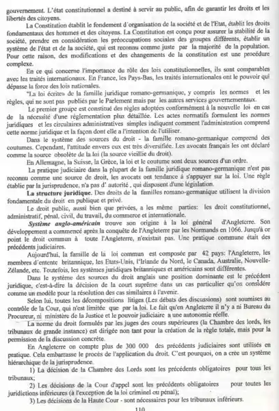 gouvernement.L'état constitutionnel a destine a servir au public, afin de garantir les droits et les
libertés des citoyens.
La Constitution établit le fondement d'organisation de la société et de l'Etat, établit les droits
fondamentaux des hommes et des citoyens. La Constitution est conçu pour assurer la stabilité de la
société, prendre en les préoccupations sociales des groupes differents, établir un
système de l'état et de la société, qui est reconnu comme juste par la majorité de la population.
Pour cette raison, des modifications et des changements de la constitution est une procédure
complexe.
En ce qui concerne l'importance du rôle des lois constitutionnelles, ils sont comparables
avec les traités internationaux . En France, les Pays-Bas,les traités internationales ont le pouvoir qui
dépasse la force des lois nationales.
"La loi écrite) de la famille juridique romano -germanique, y compris les normes et les
règles, qui ne sont pas publies par le mais par les autres services gouvernementaux.
Le premier groupe est constitué des règles adoptées la nouvelle loi en cas
de la nécessité dune réglementation plus détaillée. Les actes normatifs formulent les normes
juridiques et les circulaires simples indiquent comment l'administration comprend
cette norme juridique et la façon dont elle a l'intention de l'utiliser.
Dans le systeme des sources du droit - la famille romano-germanique comprend des
coutumes. Cependant, Tattitude envers cux est très diversifiée. Les avocats français les ont déclaré
comme la source obsolète de la loi (la source vieillie du droit).
En Allemagne, la Suisse la Grèce, la loi et le coutume sont deux sources đ'un ordre.
La pratique judiciaire dans la plupart de la famille juridique romano -germanique n'est pas
reconnu comme une source de droit, les avocats ont tendance a s'appuyer sur la loi. Une règle
établie par la jurisprudence , n'a pas d' autorité , qui disposent d'une législation.
La structure juridique. Des droits de la familles romano-germanique utilisent la division
fondamentale du droit en publique et privé.
Le droit public, aussi bien que privées, a les même parties:les droit constitutionnel,
administratif, pénal, civil, du travail, du commerce et internationale.
Système anglo-américain trouve son origine à la loi général đ'Angleterre. Son
développement a commencé après la conquête de l'Angleterre par les Normands en 1066. Jusqui ce
point le droit commun à toute l'Angleterre,pas. Une pratique commune était des
précédents judiciaires.
Aujourd'hui, la famille de là loi commun est composée par 42 pays:l'Angleterre, les
membres d'entente britannique , les Etats-Unis, I'llrlande du Nord, le Canada, Australie, Nouvelle,
Zélande, etc. Toutefois, les systemes juridiques britanniques et américains sont differentes.
Dans le systeme des sources du droit anglais une position dominante est le précédent
juridique, cést-a-dire la décision de la court suprême dans un cas particulier qu'on considére
comme un modèle pour la résolution des cas similaires à l'avenir.
Selon lui, toutes les décompositions litiges (Les débats des discussions) sont soumises au
contrôle de la Cour,qui n'est limitée que par la loi. Le fait qu'en Angleterre il n'y a ni Bureau du
Procureur, ni ministère de la Justice et le pouvoir judiciaire a une autonomie réelle.
La norme du droit formulés par les juges des cours supérieures (la Chambre des lords, les
tribunaux de grande instance)est dirigée non tant pour la création de la règle totale, mais pour la
permission de la discussion concrète.
En Angleterre on compte plus de 300000 des précédents judiciaires sont utilisés en
pratique.Cela embarrasse le procès de l'application du droi.C'est pourquoi, on a crée un système
hiérarchique de la jurisprudence.
1) La décision de la Chambre des Lords sont les précédents obligatoires pour tous les
tribunaux;
2) Les décisions de la Cour d'appel sont les précédents obligatoires pour toutes les
juridictions inferieures (à l'exception de la loi criminel ou pénal);
3) Les décisions de la Haute Cour-sont nécessaires pour les tribunaux inférieurs.
110