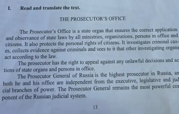 I. Read and translate the text.
THE PROSECUTOR'S OFFICE
The Prosecutor's Office is a state organ that ensures the correct application
and observance of state laws by all ministries , organizations , persons in office and
citizens.It also protects the personal rights of citizens.It investigates criminal cas-
es,collects evidence against criminals and sees to it that other investigating organs
act according to the law.
The prosecutor has the right to appeal against any unlawful decisions and ac
tions of state organs and persons in office.
The Prosecutor General of Russia is the highest prosecutor in Russia,an
both he and his office are independent from the executive , legislative and jud
cial branches of power.The Prosecutor General remains the most powerful cor
ponent of the Russian judicial system.