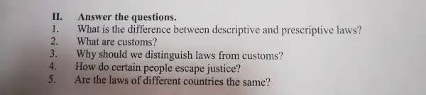 II. Answer the questions.
1. What is the difference between descriptive and prescriptive laws?
2. What are customs?
3. Why should we distinguish laws from customs?
4. How do certain people escape justice?
5. Are the laws of different countries the same?