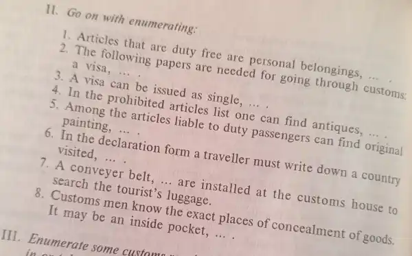 II.Go on with enumerating:
1. Articles that are duty free are personal belongings, __
2.The following papers are needed for going through customs:
a visa. __
3. A visa can be issued as single
4.In the prohibited articles list one can find antiques, __
5. Among the articles liable to duty passengers can find original
painting, __
6.In the declaration form a traveller must write down a country
visited, __
7.A conveyer belt - are installed at the customs house to
search the tourist's luggage.
8. Customs men know the exact places of concealment of goods.
It may be an inside pocket, __