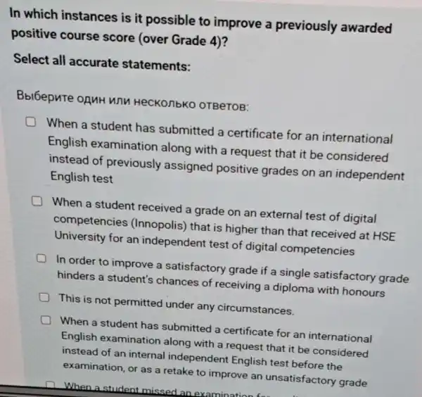 In which instances is it possible to improve a previously awarded
positive course score (over Grade 4)?
Select all accurate statements:
Bbl6epute oguH wnn HeCKO/1bK0 OTBeTOB:
When a student has submitted a certificate for an international
English examination along with a request that it be considered
instead of previously assigned positive grades on an independent
English test
D When a student received a grade on an external test of digital
competencies (Innopolis) that is higher than that received at HSE
University for an independent test of digital competencies
In order to improve a satisfactory grade if a single satisfactory grade
hinders a student's chances of receiving a diploma with honours
D This is not permitted under any circumstances.
When a student has submitted a certificate for an international
English examination along with a request that it be considered
instead of an internal independent English test before the
examination, or as a retake to improve an unsatisfactory grade