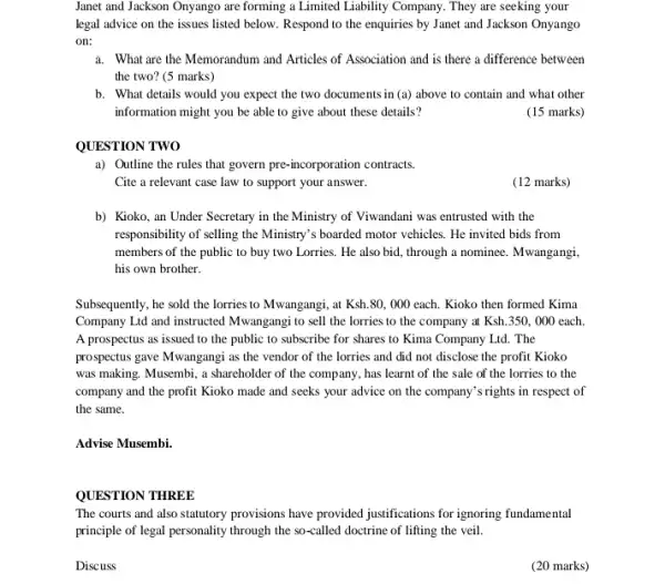 Janet and Jackson Onyango are forming a Limited Liability Company. They are seeking your
legal advice on the issues listed below. Respond to the enquiries by Janet and Jackson Onyango
on:
a. What are the Memorandum and Articles of Association and is there a difference between
the two? (5 marks)
b. What details would you expect the two documents in (a) above to contain and what other
information might you be able to give about these details?
(15 marks)
QUESTION TWO
a) Outline the rules that govern pre-incorporation contracts.
Cite a relevant case law to support your answer.
(12 marks)
b) Kioko, an Under Secretary in the Ministry of Viwandani was entrusted with the
responsibility of selling the Ministry's boarded motor vehicles . He invited bids from
members of the public to buy two Lorries . He also bid, through a nominee. Mwangangi,
his own brother.
Subsequently, he sold the lorries to Mwangangi, at Ksh.80,000 each. Kioko then formed Kima
Company Lid and instructed Mwangangi to sell the lorries to the company at Ksh.350,000 each.
A prospectus as issued to the public to subscribe for shares to Kima Company Ltd. The
prospectus gave Mwangangi as the vendor of the lorries and did not disclose the profit Kioko
was making. Musembi, a shareholder of the company , has learnt of the sale of the lorries to the
company and the profit Kioko made and seeks your advice on the company's rights in respect of
the same.
Advise Musembi.
QUESTION THREE
The courts and also statutory provisions have provided justifications for ignoring fundamental
principle of legal personality through the so-called doctrine of lifting the veil.
Discuss
(20 marks)