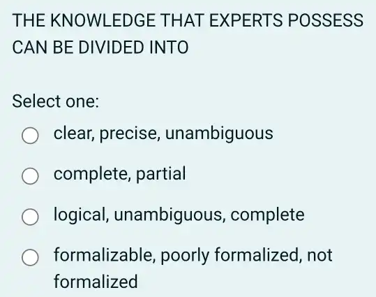 THE KN OWLEDGE THAT EX PERT S POSSESS
CAN BE DIVIDED INTO
Select one:
clear, precise , unambiguous
complete, partial
logical , unambiguous , complete
formalizable, poorly formalized, not
formalized