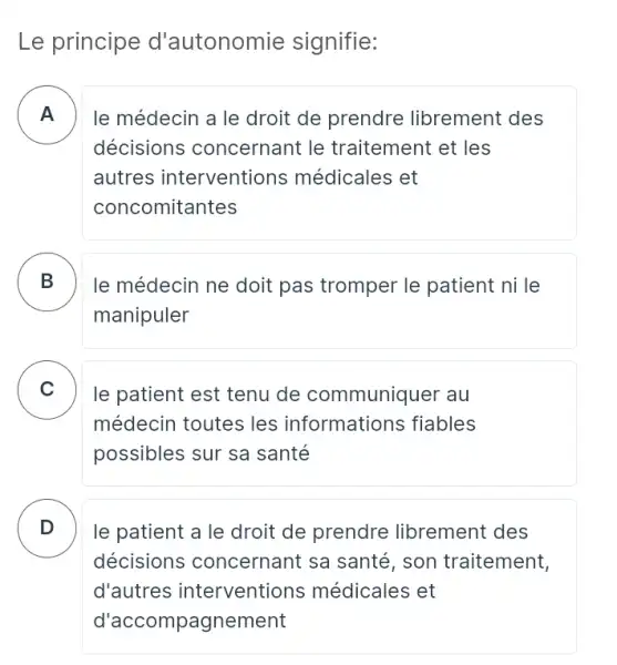 Le principe d'autonomie signifie:
A le médecin a le droit de prendre librement des
décisions concernant le traitement et les
autres interventions médicales et
concomitantes
B le médecin ne doit pas tromper le patient ni le .
manipuler
C le patient est tenu de communiquer au v
médecin toutes les informations fiables
possibles sur sa santé
D le patient a le droit de prendre librement des .
décisions concernant sa santé , son traitement,