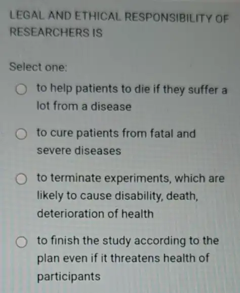 LEGAL AND ETHICAL RESPONSIBILITY OF
RESEARCHERS IS
Select one:
to help patients to die if they suffer a
lot from a disease
to cure patients from fatal and
severe diseases
to terminate experiments, which are
likely to cause disability, death,
deterioration of health
to finish the study according to the