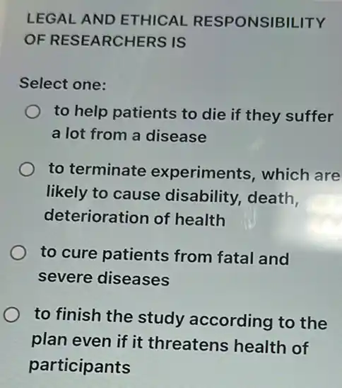 LEGAL AND ETHICAL RESPONSIBILITY
OF RESEARCHERS IS
Select one:
to help patients to die if they suffer
a lot from a disease
to terminate experiments, which are
likely to cause disability, death,
deterioration of health
to cure patients from fatal and
severe diseases
to finish the study according to the
plan