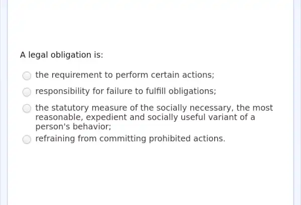 A legal obligation is:
the requirement to perform certain actions;
responsibility for failure to fulfill obligations;
the statutory measure of the socially necessary, the most
reasonable, expedient and socially useful variant of a
person's behavior;
refraining from committing prohibited actions.