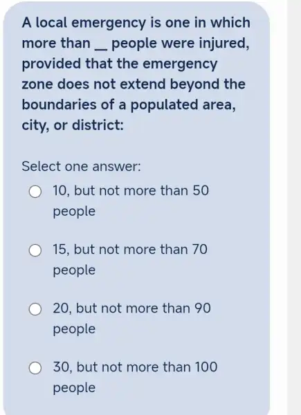 A local emergency is one in which
more than __ people were injured,
provided that the emergency
zone does not extend beyond the
boundaries of a populated area,
city, or district:
Select one answer:
10, but not more than 50
people
15, but not more than 70
people
20, but not more than 90
people
30, but not more than 100