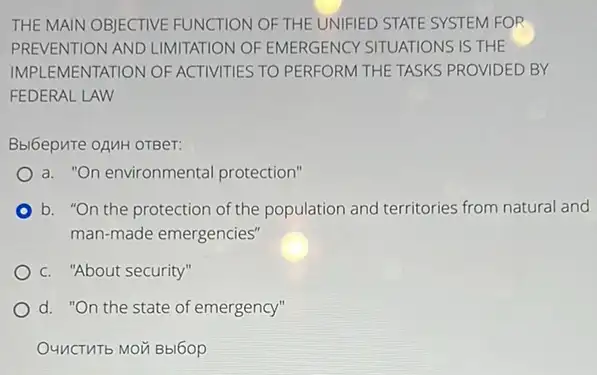 THE MAIN OBJECTIVE FUNCTION OF THE UNIFIED STATE SYSTEM FOR
PREVENTION AND LIMITATION OF EMERGENCY SITUATIONS IS THE
IMPLEMENTATION OF ACTIVITIES TO PERFORM THE TASKS PROVIDED BY
FEDERAL LAW
Bbl6epure oAMH OTBeT:
a. "On environmental protection"
b. "On the protection of the population and territories from natural and
man-made emergencies'
c. "About security"
d. "On the state of emergency"