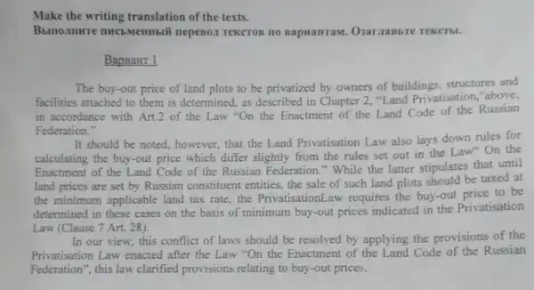 Make the writing translation of the texts.
Bbmo.THHTe THCE MeHHbIU nepeBoz TeKCTOB TO BapwarraM
BapnaHT 1
The buy-out price of land plots to be privatized by owners of buildings, structures and
facilities attached to them is determined, as described in Chapter 2 "Land Privatisation "above,
in accordance with Art.2 of the Law "On the Enactment of the Land Code of the Russian
Federation."
It should be noted , however, that the Land Privatisation Law also lays down rules for
calculating the buy-out price which differ slightly from the rules set out in the Law On the
Enactment of the Land Code of the Russian Federation." While the latter stipulates that until
land prices are set by Russian constituent entities, the sale of such land plots should be taxed at
the minimum applicable land tax rate, the PrivatisationLaw requires the buy-out price to be
determined in these cases on the basis of minimum buy-out prices indicated in the Privatisation
Law (Clause 7 Art.28).
In our view, this conflict of laws should be resolved by applying the provisions of the
Privatisation Law enacted after the Law "On the Enactment of the Land Code of the Russian
Federation", this law clarified provisions relating to buy-out prices.