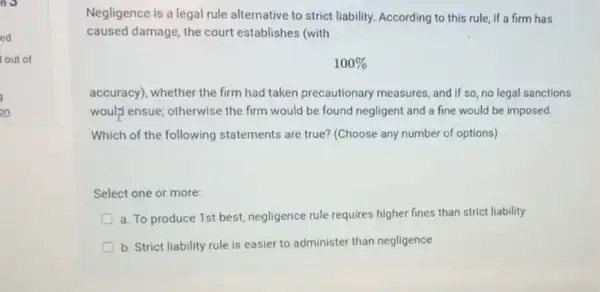 Negligence is a legal rule alternative to strict liability. According to this rule, if a firm has
caused damage, the court establishes (with
100% 
accuracy), whether the firm had taken precautionary measures, and if so no legal sanctions
woul;"lensue; otherwise the firm would be found negligent and a fine would be imposed
Which of the following statements are true? (Choose any number of options)
Select one or more
a. To produce 1st best, negligence rule requires higher fines than strict liability
b. Strict liability rule is easier to administer than negligence