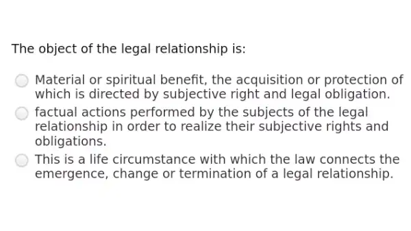 The object of the legal relationship is:
Material or spiritual benefit, the acquisition or protection of
which is directed by subjective right and legal obligation.
factual actions performed by the subjects of the legal
relationship in order to realize their subjective : rights and
obligations.
This is a life circumstance with which the law connects the
emergence, change or termination of a legal relationship.