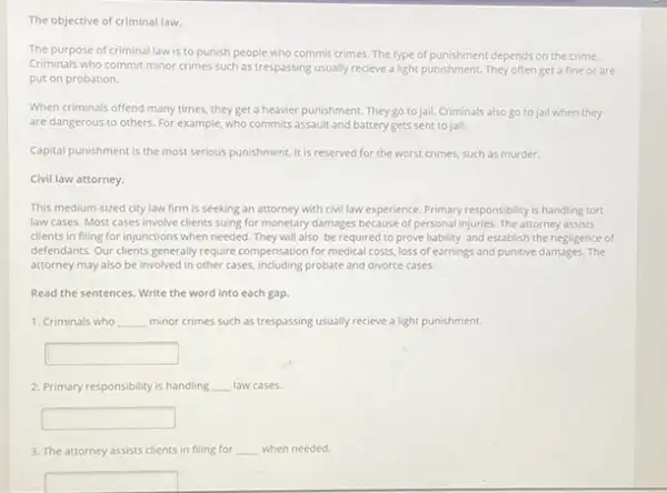 The objective of criminal law.
The purpose of criminal law is to punish people who commit crimes The type of punishment depends on the crime.
Criminals who commit minor crimes such as trespassing usually recieve a light punishment. They often get a fine or are
put on probation.
When criminals offend many times, they get a heavier punishment. They go to jail.Criminals also go to jail when they
are dangerous to others For example, who commits assault and battery gets sent to jail.
Capital punishment is the most serious punishment. It is reserved for the worst crimes, such as murder.
Civil law attorney.
This medium-sized city law firm is seeking an attorney with civillaw experience Primary responsibility is handling tort
law cases. Most cases involve clients suing for monetary damages because of personal injuries. The attorney assists
clients in filing for injunctions when needed. They will also be required to prove liability and establish the negligence of
defendants. Our clients generally require compensation for medical costs, loss of earnings and punitive damages. The
attorney may also be involved in other cases.probate and divorce cases.
Read the sentences. Write the word into each gap.
1. Criminals who __ minor crimes such as trespassing usually recieve a light punishment.
square 
2. Primary responsibility is handling __ law cases.
square 
3. The attorney assists clients in filing for __ when needed.
square