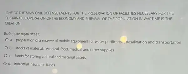 ONE OF THE MAIN CIVIL DEFENSE EVENTS FOR THE PRESERVATION OF FACILITIES NECESSARY FOR THE
SUSTAINABLE OPERATION OF THE ECONOMY AND SURVINAL OF THE POPULATION IN WARTIMEE IS THE
CREATION
Bbl6epure oAMH OTBer:
a. preparation of a reserve of mobile equipment for water purificatio..., desalination and transportation
b. stocks of material technical, food, medical and other supplies
c. funds for storing cultural and material assets
d. industrial insurance funds