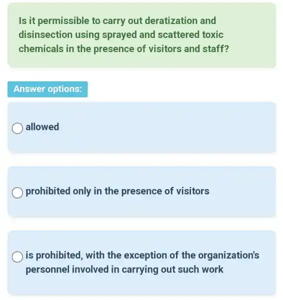 Is it permissible to carry out deratization and
disinsection using sprayed and scattered toxic
chemicals in the presence of visitors and staff?
Answer options:
allowed
prohibited only in the presence of visitors
is prohibited , with the exception of the organization's
personnel involved in carrying out such work