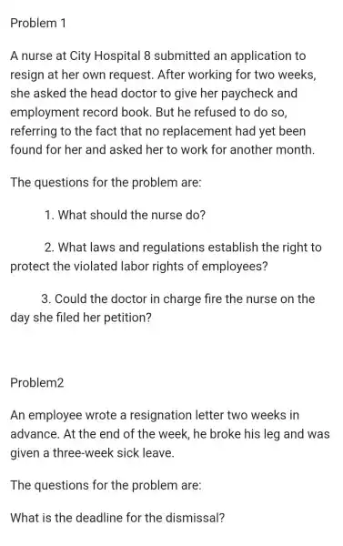 Problem 1
A nurse at City Hospital 8 submitted an application to
resign at her own request . After working for two weeks,
she asked the head doctor to give her paycheck and
employment record book .But he refused to do so,
referring to the fact that no replacement had yet been
found for her and asked her to work for another month
The questions for the problem are:
1. What should the nurse do?
2. What laws and regulations establish the right to
protect the violated labor rights of employees?
3. Could the doctor in charge fire the nurse on the
day she filed her petition?
Problem2
An employee wrote a resignation letter two weeks in
advance. At the end of the week, he broke his leg and was
given a three -week sick leave.
The questions for the problem are:
What is the deadline for the dismissal?