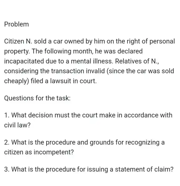 Problem
Citizen N . sold a car owned by him on the right of personal
property. The following month, he was declared
incapacitat ed due to a mental illness . Relatives of N.,
considering I the transaction invalid (since the car was sold
cheaply) filed a lawsuit in court.
Questions for the task:
1. What decision must the court make in accordanc e with
civil law?
2. What is the procedure and grounds for recognizing a
citizen as incompetent?
3. What is the procedure for issuing a statement of claim?