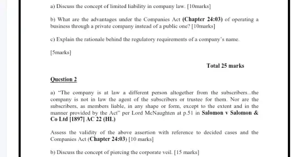 Question 2
a) Discuss the concept of limited liability in company law. [10marks]
b) What are the advantages under the Companies Act (Chapter 24:03) of operating a
business through a private company instead of a public one? [10marks]
c) Explain the rationale behind the regulatory requirements of a company's name.
[5marks]
Total 25 marks
a) "The company is at law a different person altogether from the subscribers __ the
company is not in law the agent of the subscribers or trustee for them. Nor are the
subscribers, as members liable , in any shape or form, except to the extent and in the
manner provided by the Act" per Lord McNaughten at p.51 in Salomon v Salomon &
Co Ltd j1897] AC 22 (HL)
Assess the validity of the above assertion with reference to decided cases and the
Companies Act (Chapter 24:03 [10 marks]
b) Discuss the concept of piercing the corporate veil. [15 marks]