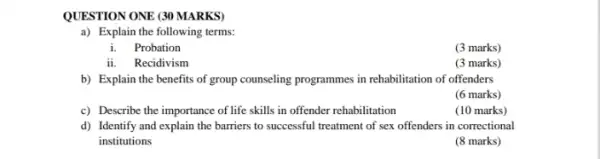 QUESTION ONE (30 MARKS)
a) Explain the following terms:
i.Probation
(3 marks)
ii. Recidivism
(3 marks)
b) Explain the benefits of group counseling programmes in rehabilitation of offenders
(6 marks)
c) Describe the importance of life skills in offender rehabilitation
(10 marks)
d) Identify and explain the barriers to successful treatment of sex offenders in correctional
institutions
(8 marks)