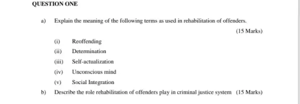 QUESTION ONE
a)Explain the meaning of the following terms as used in rehabilitation of offenders.
(15 Marks)
(i) Reoffending
(ii) Determination
(iii) Self-actualization
(iv) Unconscious mind
(v) Social Integration
b) Describe the role rehabilitation of offenders play in criminal justice system (15 Marks)