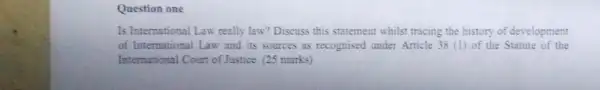 Question one
Is International Law really law? Discuss this statement whilst tracing the history of development
of International Law and its sources as recognised under Article 38 (1)of the Statute of the
International Court of Justice (25 marks)