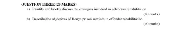 QUESTION THREE (20 MARKS)
a) Identify and briefly discuss the strategies involved in offenders rehabilitation
(10 marks)
b) Describe the objectives of Kenya prison services in offender rehabilitation
(10 marks)