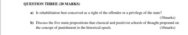 QUESTION THREE (20 MARKS)
a) Is rehabilitation best conceived as a right of the offender or a privilege of the state?
(10marks)
b) Discuss the five main propositions that classical and positivist schools of thought propound on
the concept of punishment in the historical epoch.
(10marks)